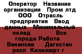 Оператор › Название организации ­ Пром лтд, ООО › Отрасль предприятия ­ Ввод данных › Минимальный оклад ­ 23 000 - Все города Работа » Вакансии   . Дагестан респ.,Кизилюрт г.